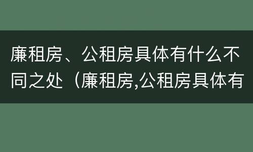 廉租房、公租房具体有什么不同之处（廉租房,公租房具体有什么不同之处呢）