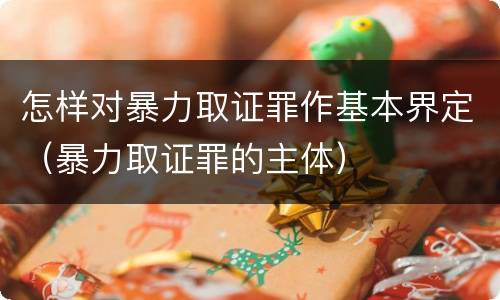 怎样对暴力取证罪作基本界定（暴力取证罪的主体）