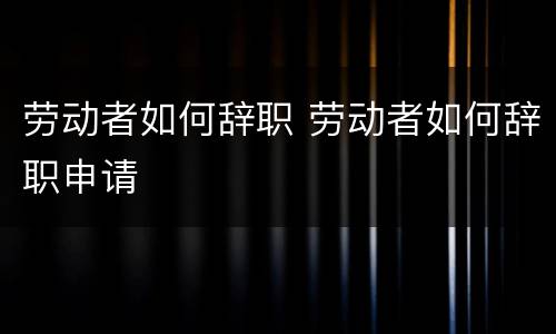 劳动者如何辞职 劳动者如何辞职申请