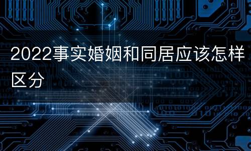 2022事实婚姻和同居应该怎样区分