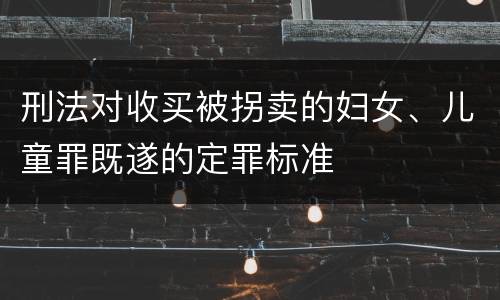 刑法对收买被拐卖的妇女、儿童罪既遂的定罪标准