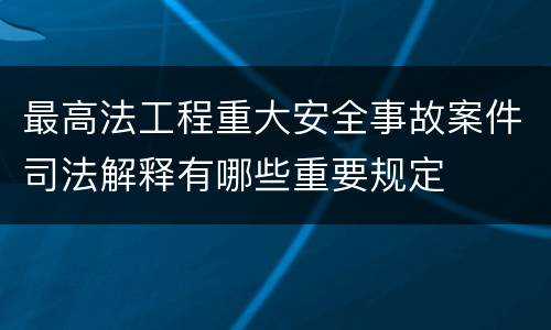 最高法工程重大安全事故案件司法解释有哪些重要规定