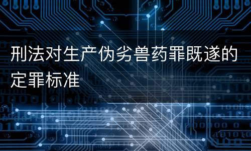 刑法对生产伪劣兽药罪既遂的定罪标准