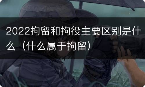 2022拘留和拘役主要区别是什么（什么属于拘留）