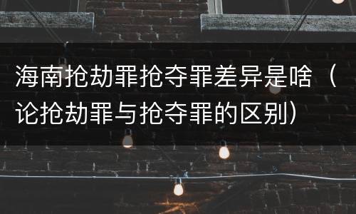 海南抢劫罪抢夺罪差异是啥（论抢劫罪与抢夺罪的区别）
