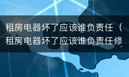 租房电器坏了应该谁负责任（租房电器坏了应该谁负责任修）