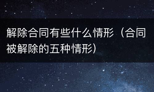 解除合同有些什么情形（合同被解除的五种情形）