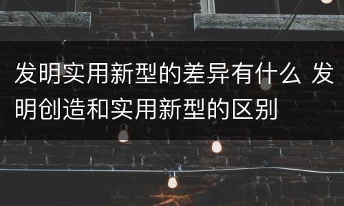 发明实用新型的差异有什么 发明创造和实用新型的区别