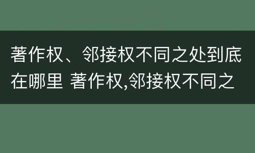 著作权、邻接权不同之处到底在哪里 著作权,邻接权不同之处到底在哪里可以查到