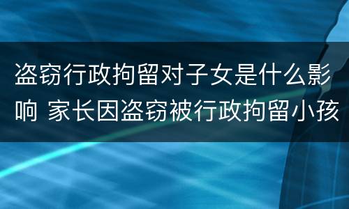 盗窃行政拘留对子女是什么影响 家长因盗窃被行政拘留小孩有啥影响