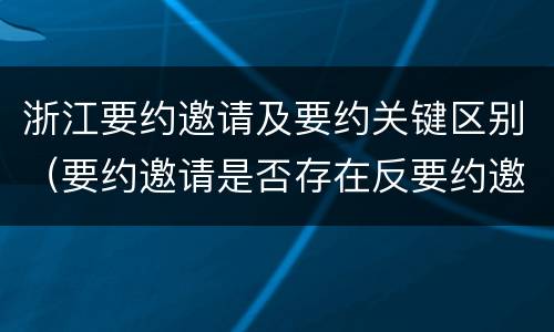 浙江要约邀请及要约关键区别（要约邀请是否存在反要约邀请）