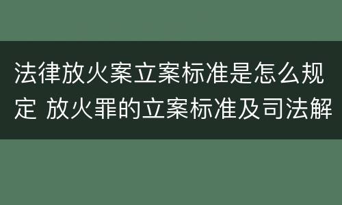 法律放火案立案标准是怎么规定 放火罪的立案标准及司法解释