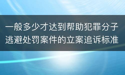 一般多少才达到帮助犯罪分子逃避处罚案件的立案追诉标准