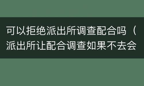 可以拒绝派出所调查配合吗（派出所让配合调查如果不去会怎么样）
