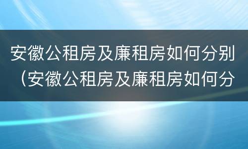 安徽公租房及廉租房如何分别（安徽公租房及廉租房如何分别申请）