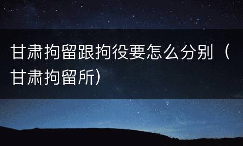 甘肃拘留跟拘役要怎么分别（甘肃拘留所）