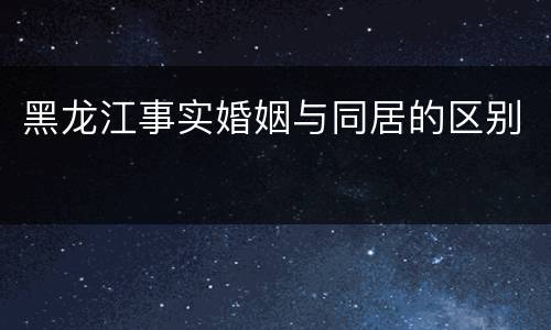 黑龙江事实婚姻与同居的区别