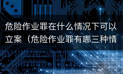 危险作业罪在什么情况下可以立案（危险作业罪有哪三种情况）
