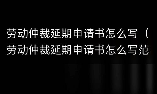 劳动仲裁延期申请书怎么写（劳动仲裁延期申请书怎么写范本）
