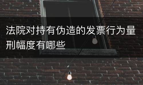 法院对持有伪造的发票行为量刑幅度有哪些