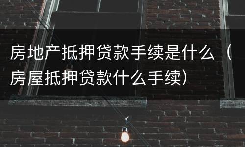 房地产抵押贷款手续是什么（房屋抵押贷款什么手续）