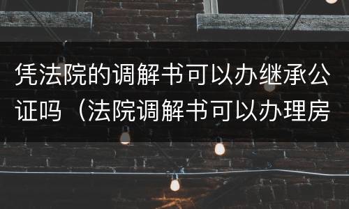 凭法院的调解书可以办继承公证吗（法院调解书可以办理房产继承过户么）