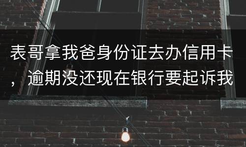 表哥拿我爸身份证去办信用卡，逾期没还现在银行要起诉我爸，该怎么办