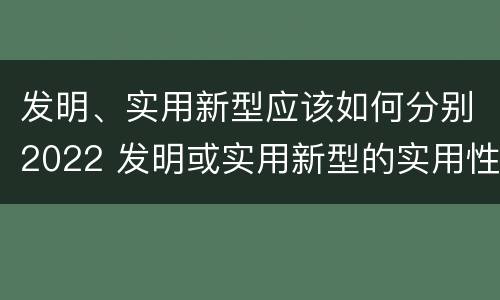 发明、实用新型应该如何分别2022 发明或实用新型的实用性