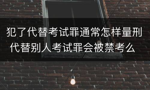 犯了代替考试罪通常怎样量刑 代替别人考试罪会被禁考么