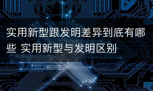 实用新型跟发明差异到底有哪些 实用新型与发明区别
