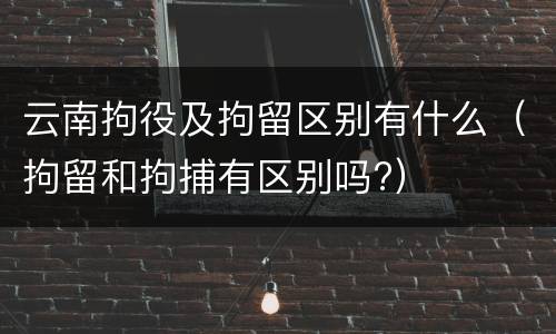 云南拘役及拘留区别有什么（拘留和拘捕有区别吗?）