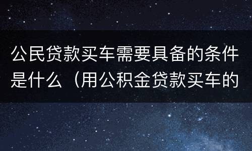 公民贷款买车需要具备的条件是什么（用公积金贷款买车的条件）