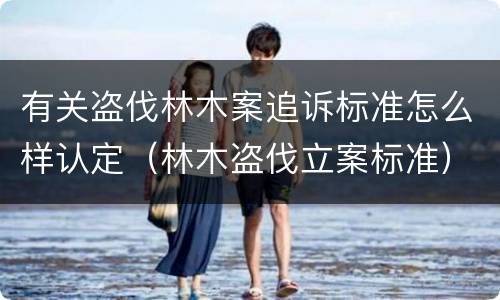 有关盗伐林木案追诉标准怎么样认定（林木盗伐立案标准）