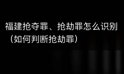 福建抢夺罪、抢劫罪怎么识别（如何判断抢劫罪）