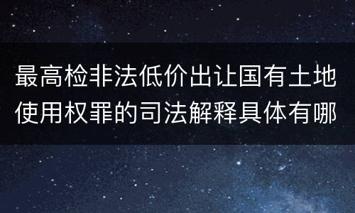 最高检非法低价出让国有土地使用权罪的司法解释具体有哪些主要内容