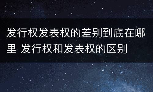 发行权发表权的差别到底在哪里 发行权和发表权的区别
