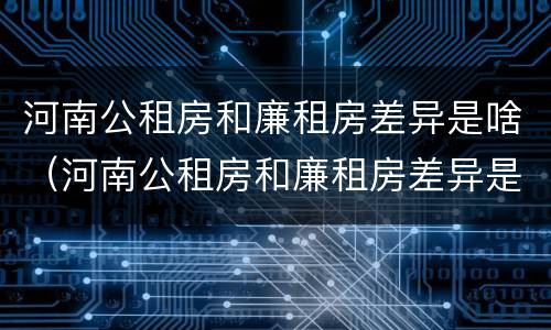 河南公租房和廉租房差异是啥（河南公租房和廉租房差异是啥原因）