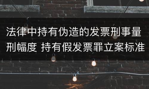 法律中持有伪造的发票刑事量刑幅度 持有假发票罪立案标准