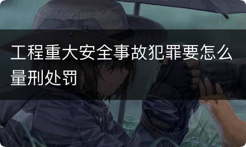 工程重大安全事故犯罪要怎么量刑处罚