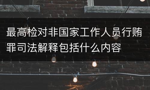 最高检对非国家工作人员行贿罪司法解释包括什么内容