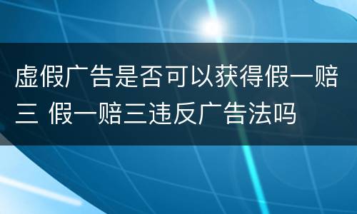 虚假广告是否可以获得假一赔三 假一赔三违反广告法吗