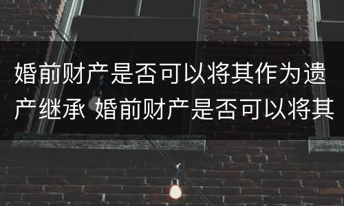 婚前财产是否可以将其作为遗产继承 婚前财产是否可以将其作为遗产继承继承人