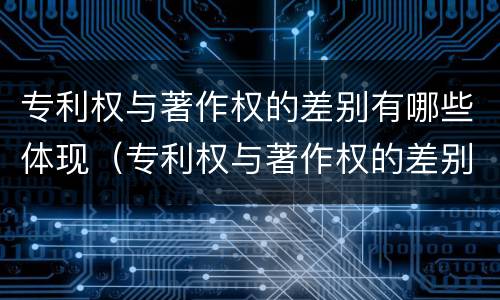 专利权与著作权的差别有哪些体现（专利权与著作权的差别有哪些体现了）