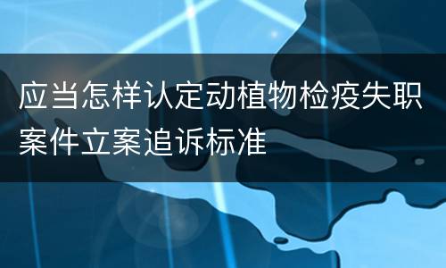 应当怎样认定动植物检疫失职案件立案追诉标准