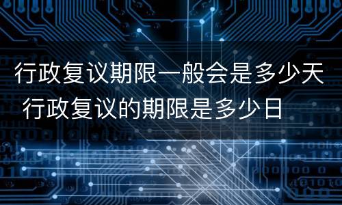 行政复议期限一般会是多少天 行政复议的期限是多少日