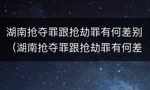 湖南抢夺罪跟抢劫罪有何差别（湖南抢夺罪跟抢劫罪有何差别呢）