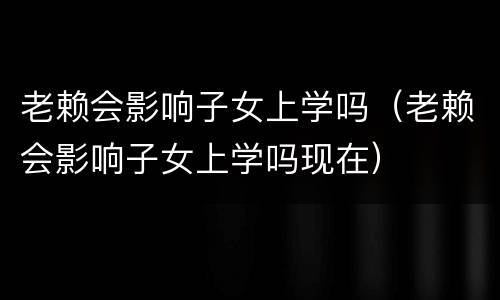 老赖会影响子女上学吗（老赖会影响子女上学吗现在）