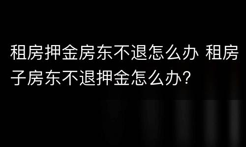 租房押金房东不退怎么办 租房子房东不退押金怎么办?