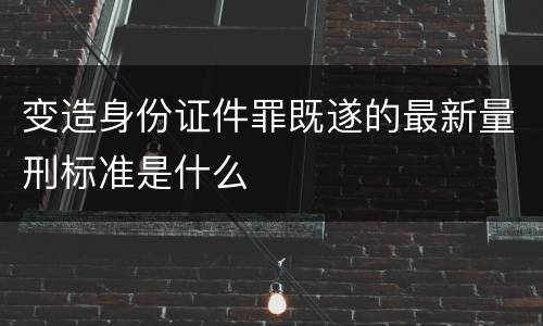变造身份证件罪既遂的最新量刑标准是什么