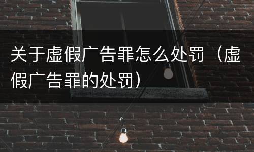 关于虚假广告罪怎么处罚（虚假广告罪的处罚）